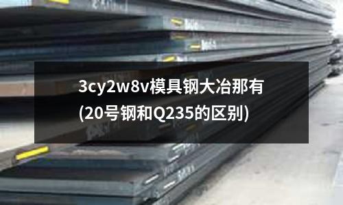 3cy2w8v模具鋼大冶那有(20號鋼和Q235的區別)