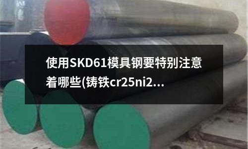 使用SKD61模具鋼要特別注意著哪些(鑄鐵cr25ni20是什么材質)