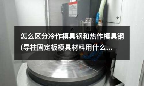 怎么區分冷作模具鋼和熱作模具鋼(導柱固定板模具材料用什么材料)