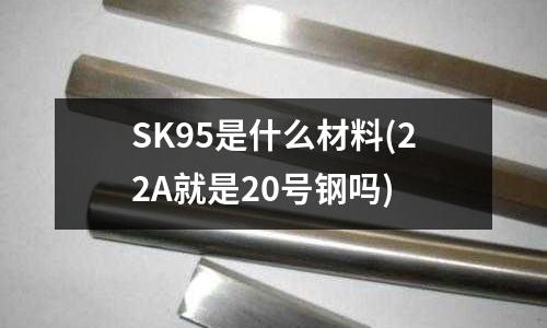 SK95是什么材料(22A就是20號鋼嗎)