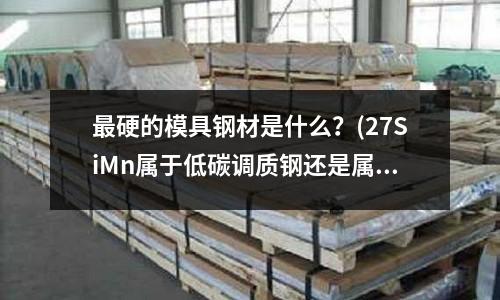 最硬的模具鋼材是什么?(27SiMn屬于低碳調質鋼還是屬于高碳調質鋼?)
