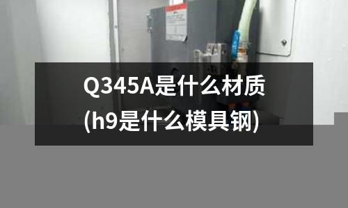 Q345A是什么材質(h9是什么模具鋼)