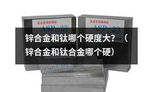 鋅合金和鈦哪個硬度大？（鋅合金和鈦合金哪個硬）