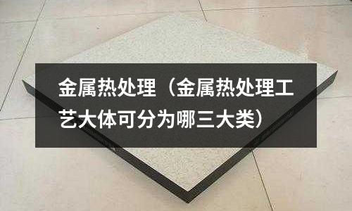 金屬熱處理(金屬熱處理工藝大體可分為哪三大類)