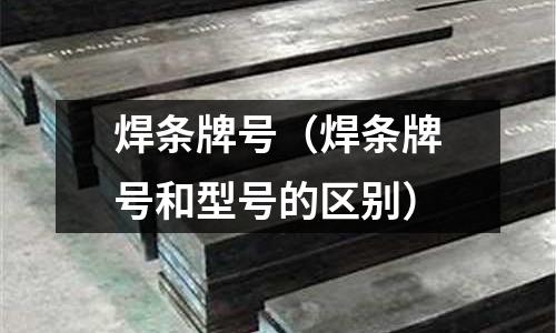 焊條牌號(焊條牌號和型號的區別)
