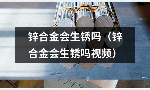 鋅合金會(huì)生銹嗎(鋅合金會(huì)生銹嗎視頻)