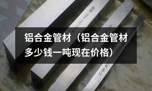 鋁合金管材(鋁合金管材多少錢一噸現在價格)