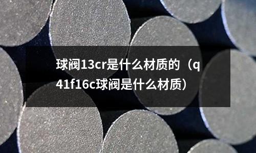 球閥13cr是什么材質的(q41f16c球閥是什么材質)
