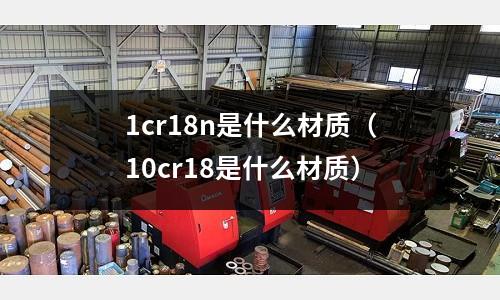 1cr18n是什么材質（10cr18是什么材質）