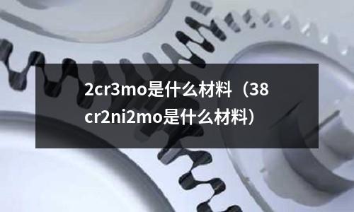 2cr3mo是什么材料（38cr2ni2mo是什么材料）