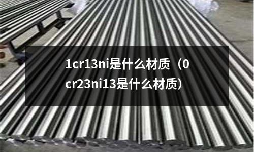 1cr13ni是什么材質(0cr23ni13是什么材質)