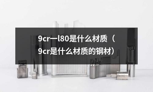 9cr一l80是什么材質（9cr是什么材質的鋼材）