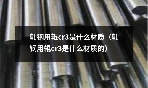 軋鋼用輥cr3是什么材質(軋鋼用輥cr3是什么材質的)