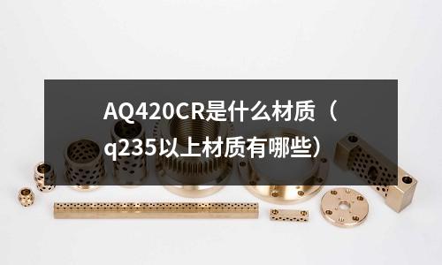 AQ420CR是什么材質(zhì)(q235以上材質(zhì)有哪些)