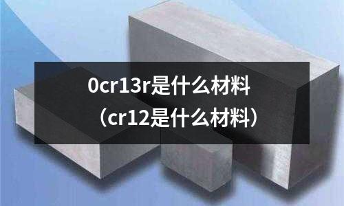 0cr13r是什么材料(cr12是什么材料)