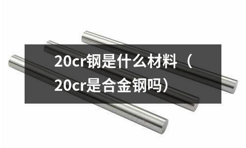 20cr鋼是什么材料（20cr是合金鋼嗎）