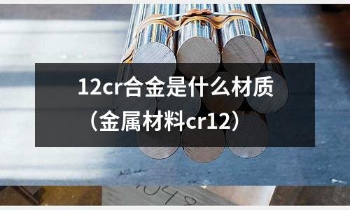 12cr合金是什么材質(zhì)（金屬材料cr12）