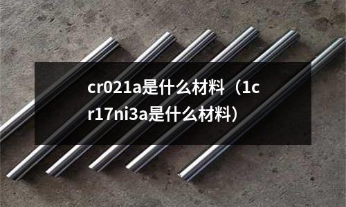 cr021a是什么材料（1cr17ni3a是什么材料）