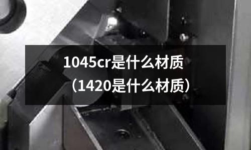 1045cr是什么材質(zhì)（1420是什么材質(zhì)）