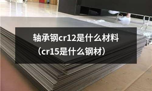 軸承鋼cr12是什么材料(cr15是什么鋼材)