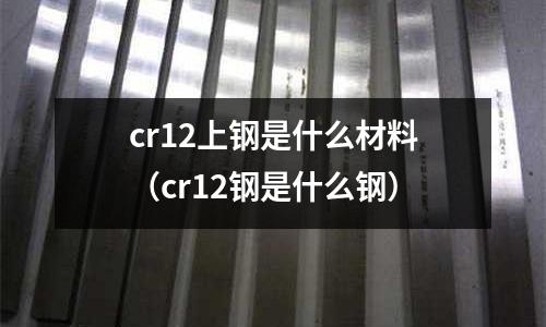 cr12上鋼是什么材料(cr12鋼是什么鋼)