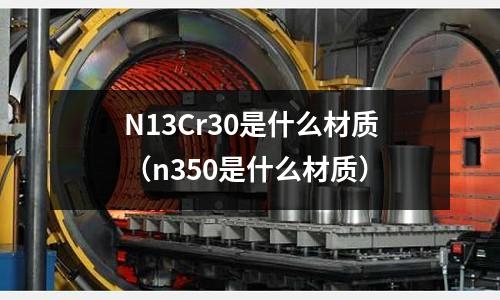 N13Cr30是什么材質(zhì)（n350是什么材質(zhì)）