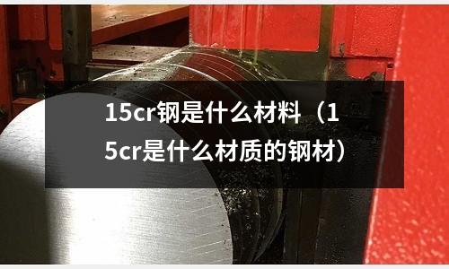 15cr鋼是什么材料（15cr是什么材質(zhì)的鋼材）