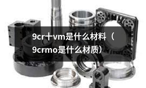 9cr十vm是什么材料(9crmo是什么材質)
