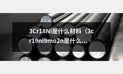 3Cr18Ni是什么材料(3cr19ni9mo2n是什么材料)