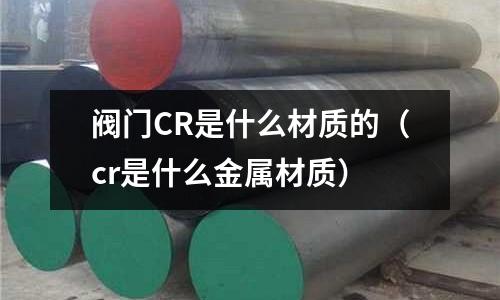 閥門CR是什么材質(zhì)的（cr是什么金屬材質(zhì)）