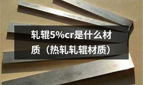 軋輥5%cr是什么材質(zhì)(熱軋軋輥材質(zhì))