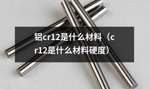 鋁cr12是什么材料(cr12是什么材料硬度)