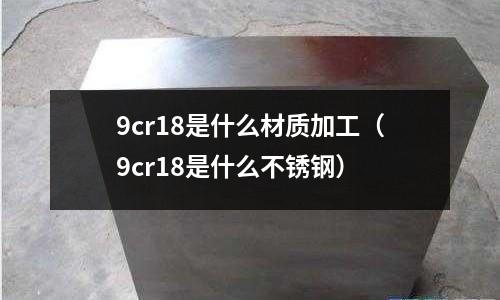 9cr18是什么材質加工(9cr18是什么不銹鋼)