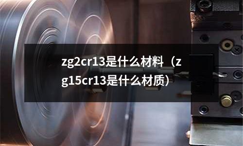 zg2cr13是什么材料(zg15cr13是什么材質(zhì))