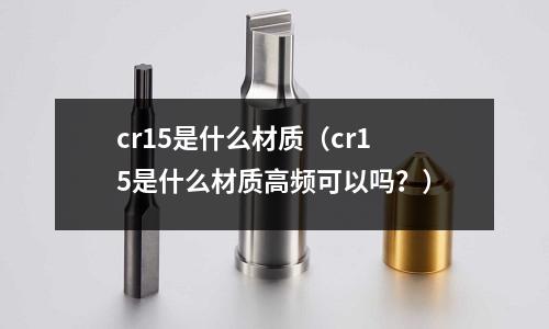cr15是什么材質(cr15是什么材質高頻可以嗎?)