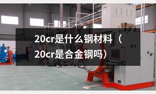 20cr是什么鋼材料(20cr是合金鋼嗎)