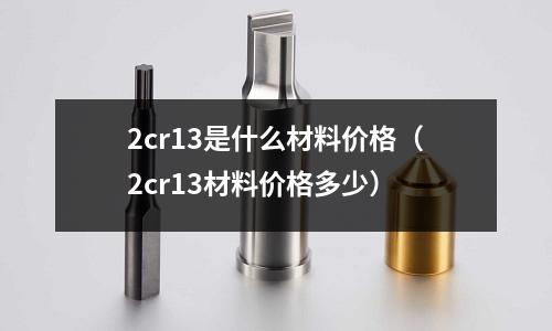 2cr13是什么材料價格（2cr13材料價格多少）