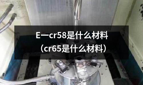 E一cr58是什么材料(cr65是什么材料)