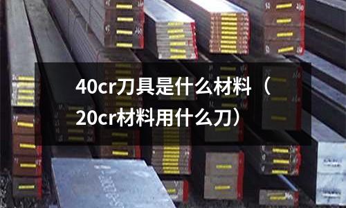 40cr刀具是什么材料(20cr材料用什么刀)