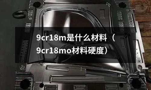 9cr18m是什么材料(9cr18mo材料硬度)