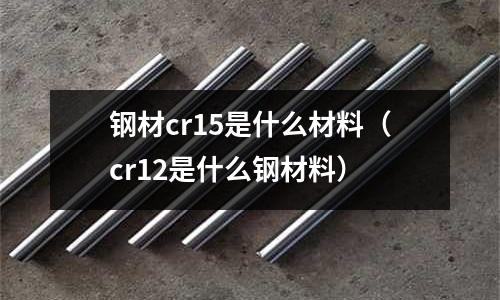 鋼材cr15是什么材料（cr12是什么鋼材料）