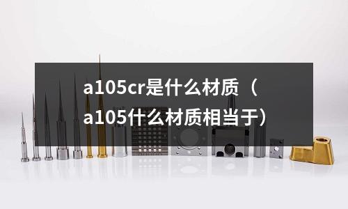 a105cr是什么材質(zhì)(a105什么材質(zhì)相當(dāng)于)