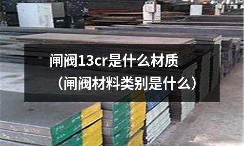 閘閥13cr是什么材質(閘閥材料類別是什么)