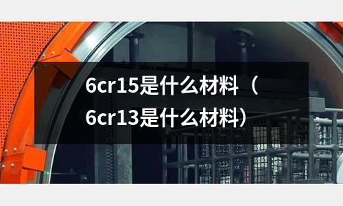 6cr15是什么材料（6cr13是什么材料）