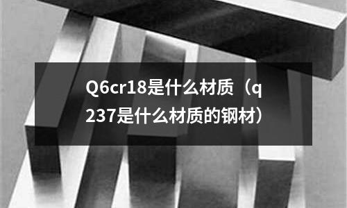 Q6cr18是什么材質(zhì)（q237是什么材質(zhì)的鋼材）