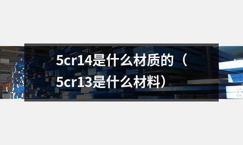 5cr14是什么材質(zhì)的(5cr13是什么材料)