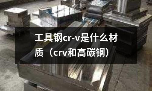 工具鋼cr-v是什么材質(crv和高碳鋼)