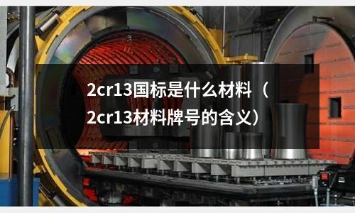 2cr13國標是什么材料(2cr13材料牌號的含義)