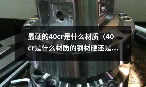 最硬的40cr是什么材質(40cr是什么材質的鋼材硬還是45號鋼硬)