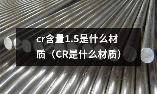 cr含量1.5是什么材質(zhì)(CR是什么材質(zhì))